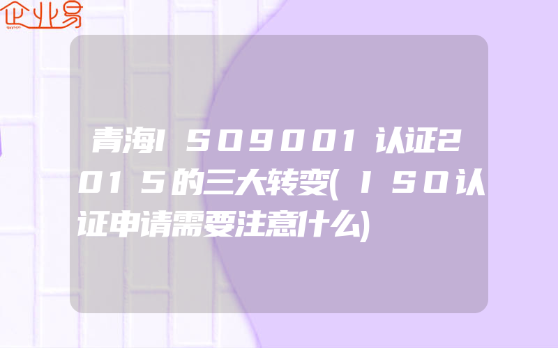 青海ISO9001认证2015的三大转变(ISO认证申请需要注意什么)