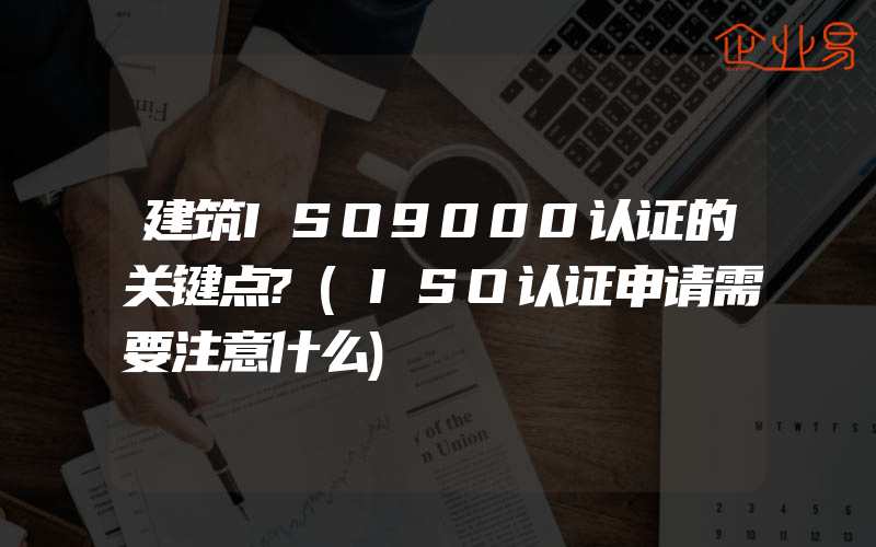 建筑ISO9000认证的关键点?(ISO认证申请需要注意什么)