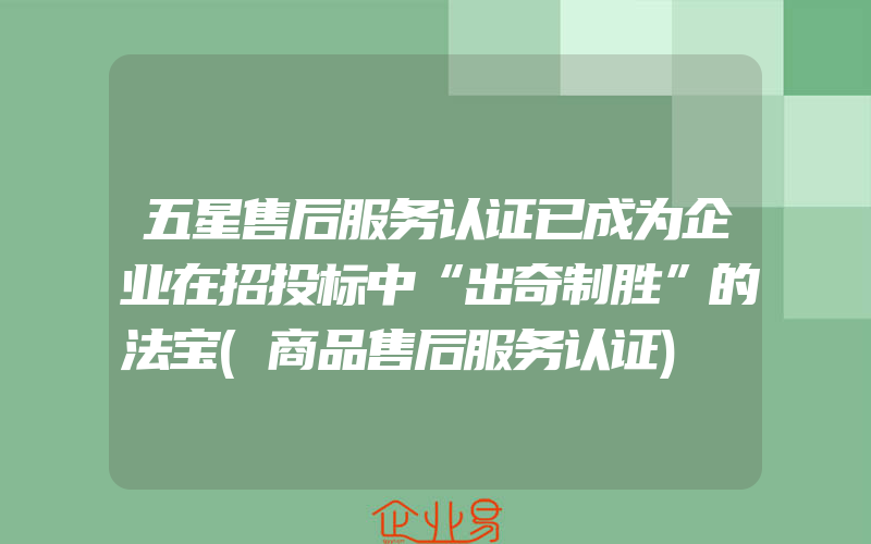 五星售后服务认证已成为企业在招投标中“出奇制胜”的法宝(商品售后服务认证)