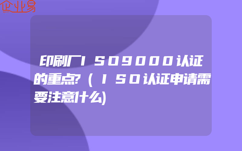 印刷厂ISO9000认证的重点?(ISO认证申请需要注意什么)