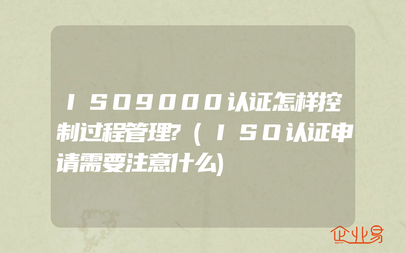 ISO9000认证怎样控制过程管理?(ISO认证申请需要注意什么)