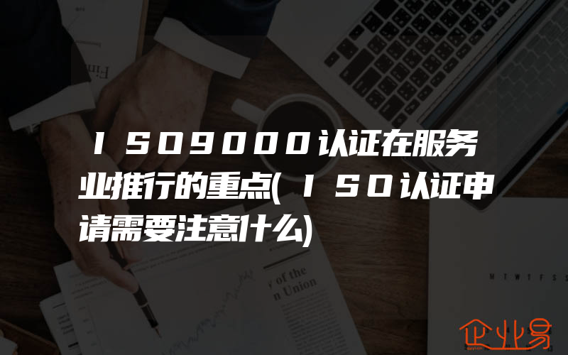 ISO9000认证在服务业推行的重点(ISO认证申请需要注意什么)