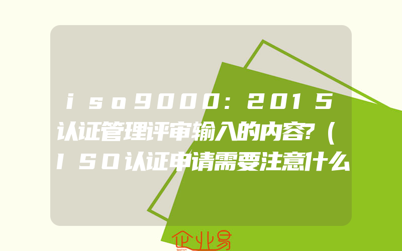 iso9000:2015认证管理评审输入的内容?(ISO认证申请需要注意什么)