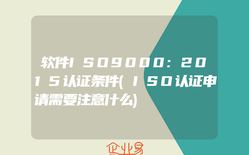 软件ISO9000:2015认证条件(ISO认证申请需要注意什么)