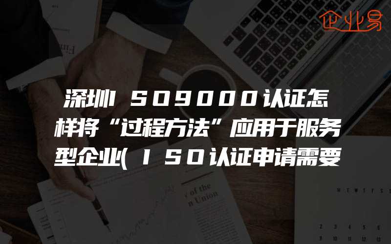 深圳ISO9000认证怎样将“过程方法”应用于服务型企业(ISO认证申请需要注意什么)