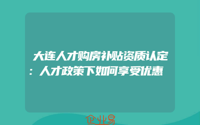 大连人才购房补贴资质认定：人才政策下如何享受优惠