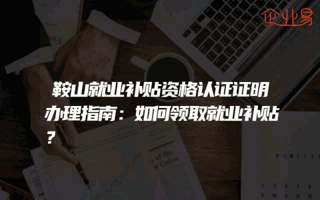 鞍山就业补贴资格认证证明办理指南：如何领取就业补贴？