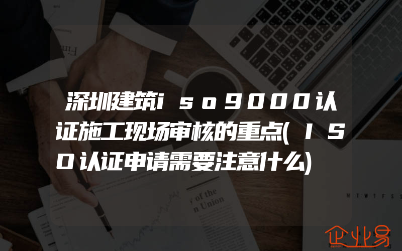 深圳建筑iso9000认证施工现场审核的重点(ISO认证申请需要注意什么)