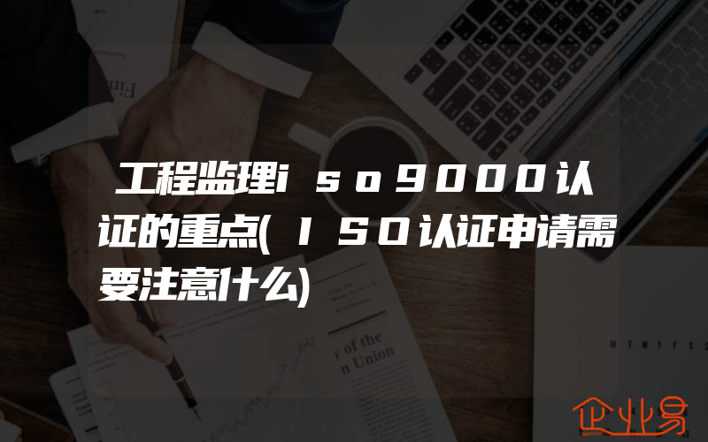 工程监理iso9000认证的重点(ISO认证申请需要注意什么)