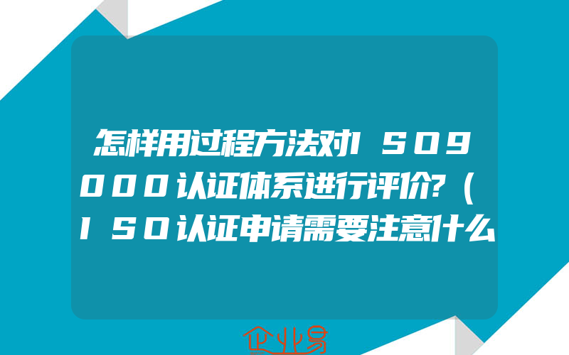 怎样用过程方法对ISO9000认证体系进行评价?(ISO认证申请需要注意什么)