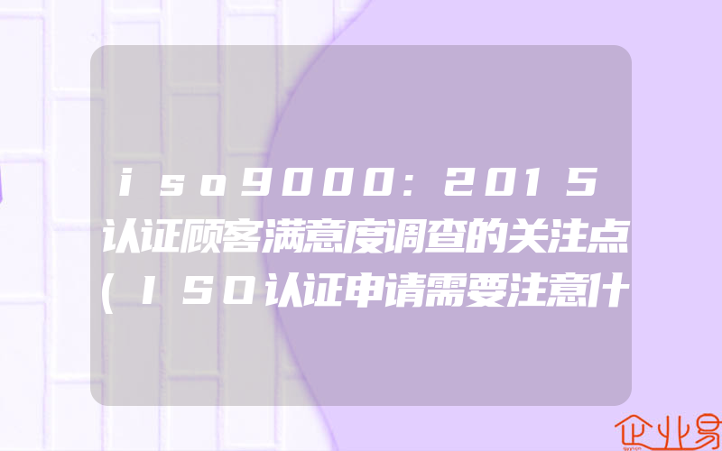 iso9000:2015认证顾客满意度调查的关注点(ISO认证申请需要注意什么)