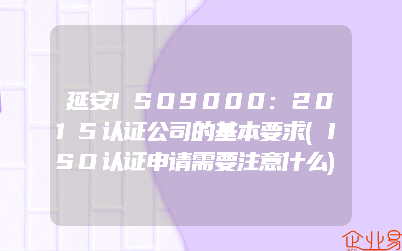 延安ISO9000:2015认证公司的基本要求(ISO认证申请需要注意什么)