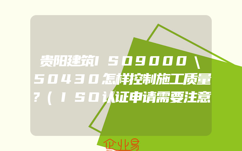 贵阳建筑ISO9000＼50430怎样控制施工质量?(ISO认证申请需要注意什么)