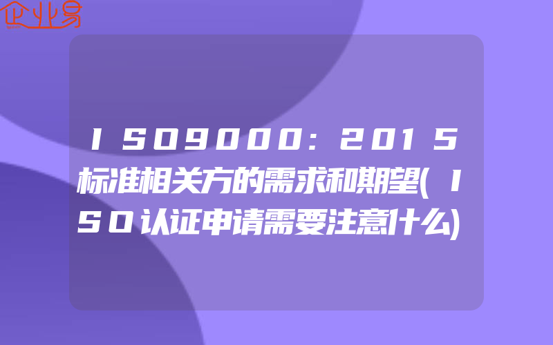 ISO9000:2015标准相关方的需求和期望(ISO认证申请需要注意什么)