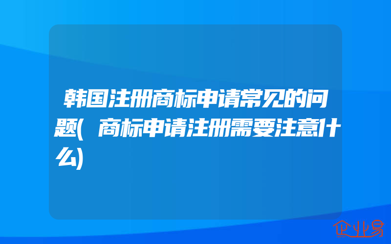 韩国注册商标申请常见的问题(商标申请注册需要注意什么)