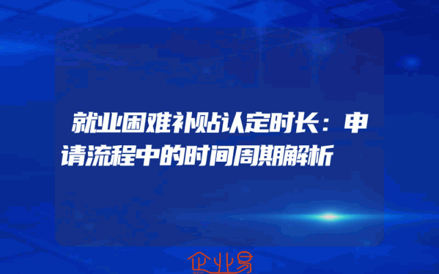 就业困难补贴认定时长：申请流程中的时间周期解析