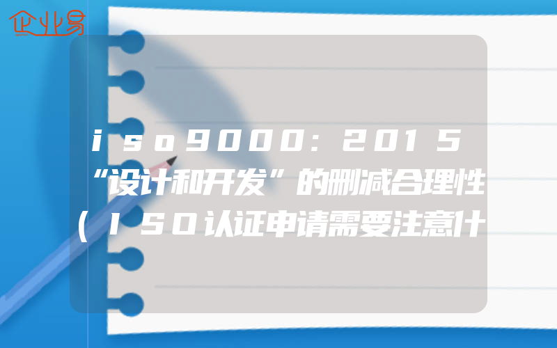 iso9000:2015“设计和开发”的删减合理性(ISO认证申请需要注意什么)