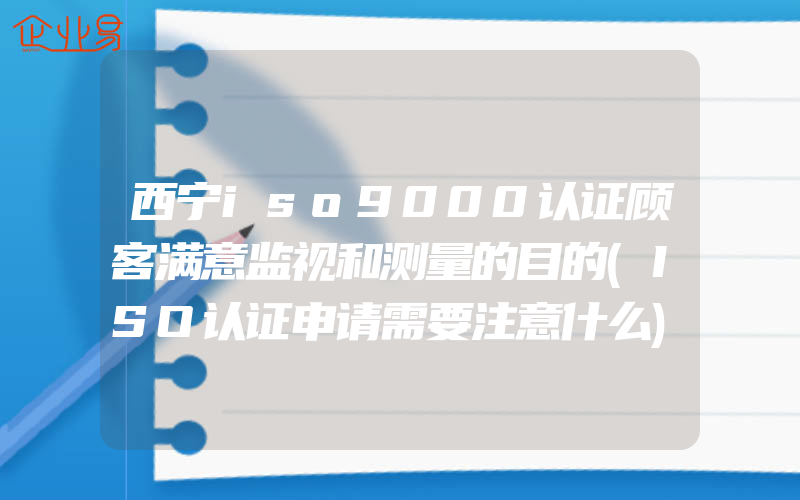 西宁iso9000认证顾客满意监视和测量的目的(ISO认证申请需要注意什么)