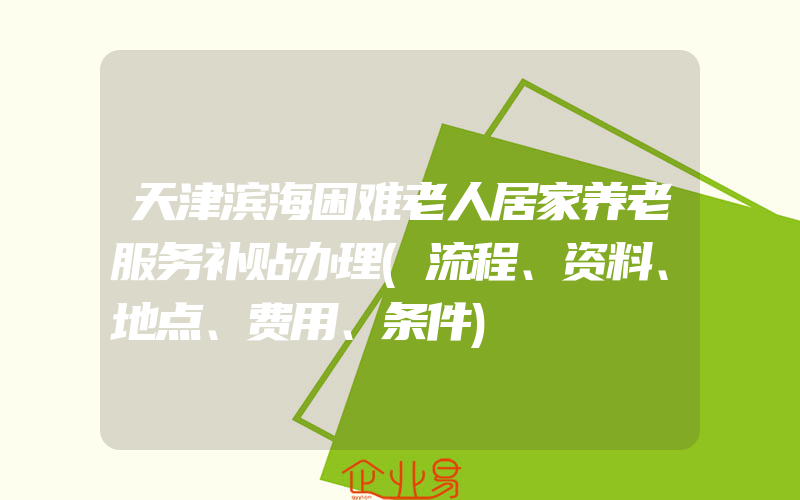 天津滨海困难老人居家养老服务补贴办理(流程、资料、地点、费用、条件)