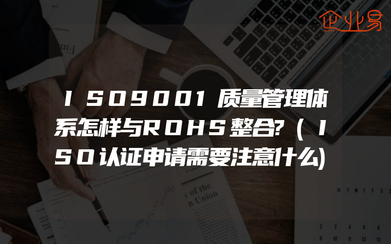 ISO9001质量管理体系怎样与ROHS整合?(ISO认证申请需要注意什么)