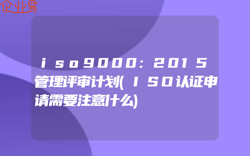 iso9000:2015管理评审计划(ISO认证申请需要注意什么)