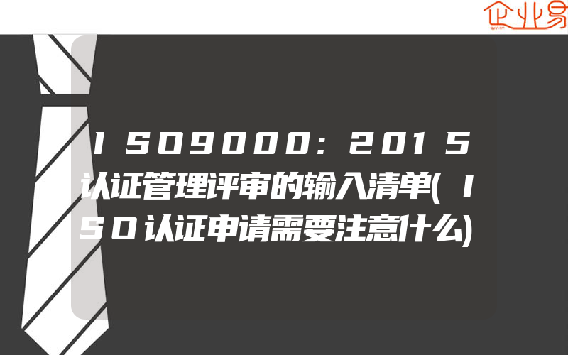 ISO9000:2015认证管理评审的输入清单(ISO认证申请需要注意什么)