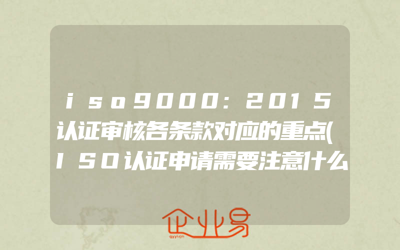 iso9000:2015认证审核各条款对应的重点(ISO认证申请需要注意什么)