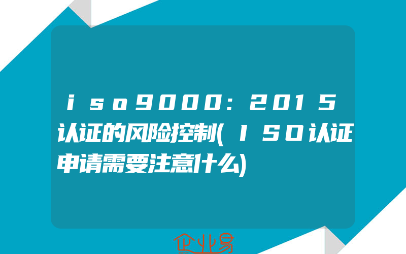 iso9000:2015认证的风险控制(ISO认证申请需要注意什么)