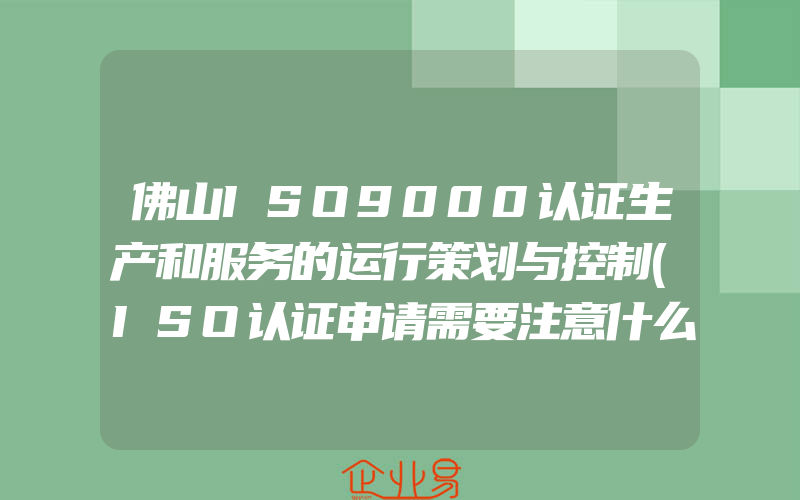 佛山ISO9000认证生产和服务的运行策划与控制(ISO认证申请需要注意什么)