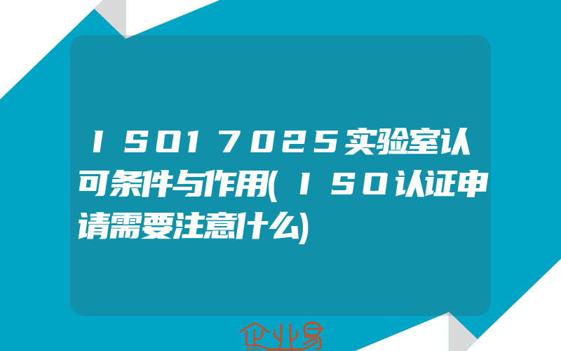 ISO17025实验室认可条件与作用(ISO认证申请需要注意什么)