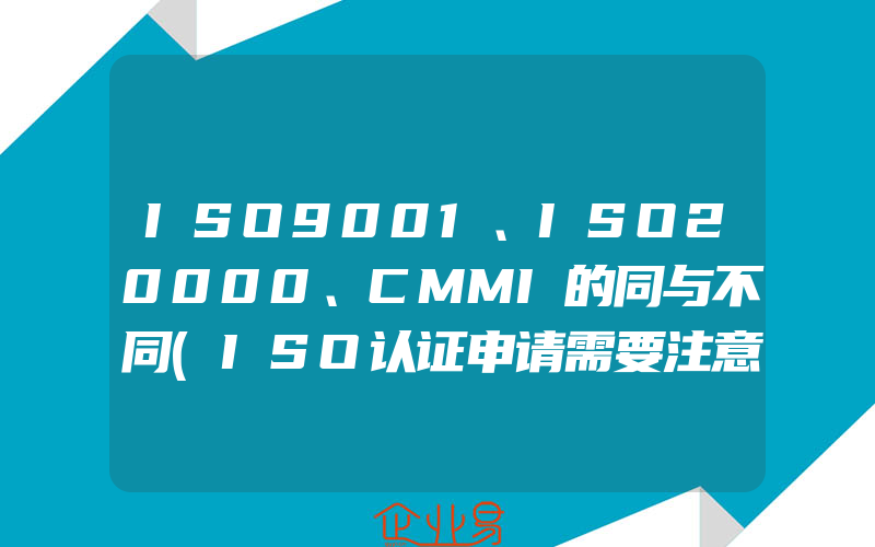 ISO9001、ISO20000、CMMI的同与不同(ISO认证申请需要注意什么)