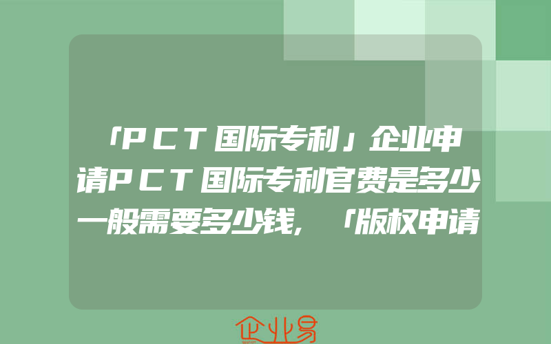 「PCT国际专利」企业申请PCT国际专利官费是多少一般需要多少钱,「版权申请流程」版权保护要怎样申请