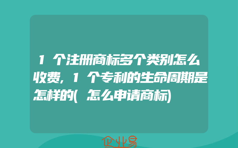 1个注册商标多个类别怎么收费,1个专利的生命周期是怎样的(怎么申请商标)