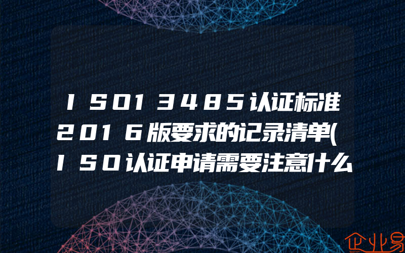 ISO13485认证标准2016版要求的记录清单(ISO认证申请需要注意什么)