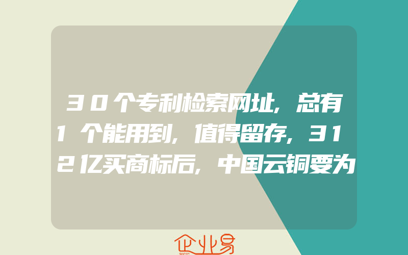 30个专利检索网址,总有1个能用到,值得留存,312亿买商标后,中国云铜要为国捐500吨黄金,还可无偿捐献商标