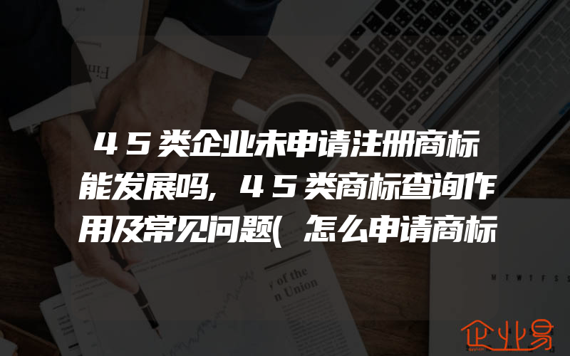 45类企业未申请注册商标能发展吗,45类商标查询作用及常见问题(怎么申请商标)