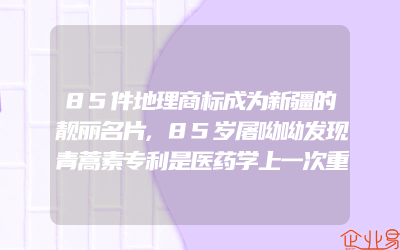 85件地理商标成为新疆的靓丽名片,85岁屠呦呦发现青蒿素专利是医药学上一次重大进展