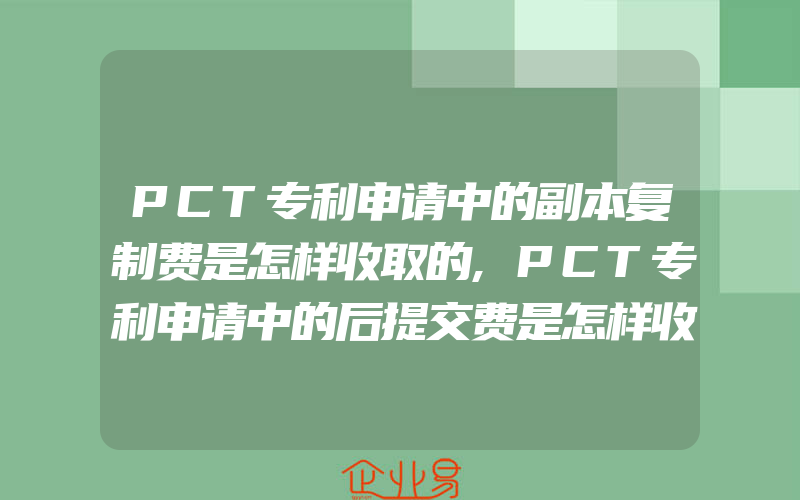 PCT专利申请中的副本复制费是怎样收取的,PCT专利申请中的后提交费是怎样收取的