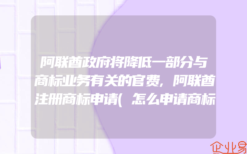 阿联酋政府将降低一部分与商标业务有关的官费,阿联酋注册商标申请(怎么申请商标)