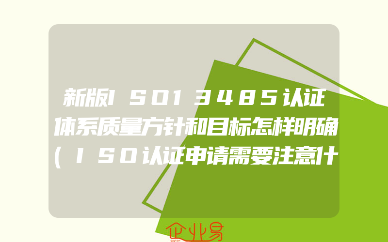 新版ISO13485认证体系质量方针和目标怎样明确(ISO认证申请需要注意什么)