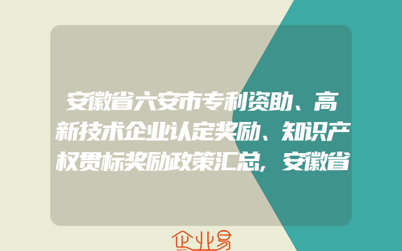 安徽省六安市专利资助、高新技术企业认定奖励、知识产权贯标奖励政策汇总,安徽省启动商标认定工作