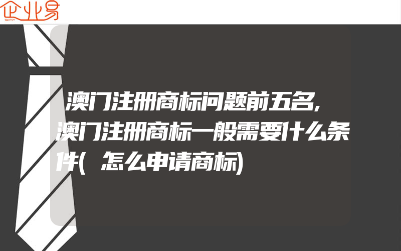 澳门注册商标问题前五名,澳门注册商标一般需要什么条件(怎么申请商标)