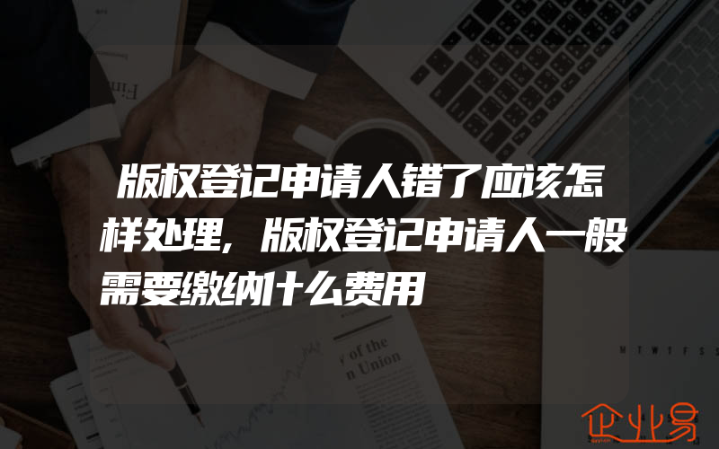 版权登记申请人错了应该怎样处理,版权登记申请人一般需要缴纳什么费用