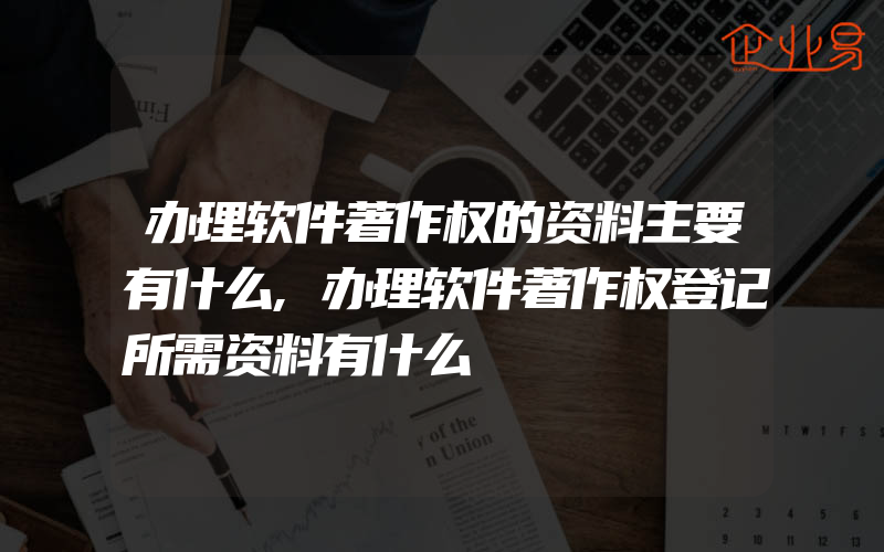 办理软件著作权的资料主要有什么,办理软件著作权登记所需资料有什么