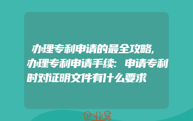 办理专利申请的最全攻略,办理专利申请手续:申请专利时对证明文件有什么要求