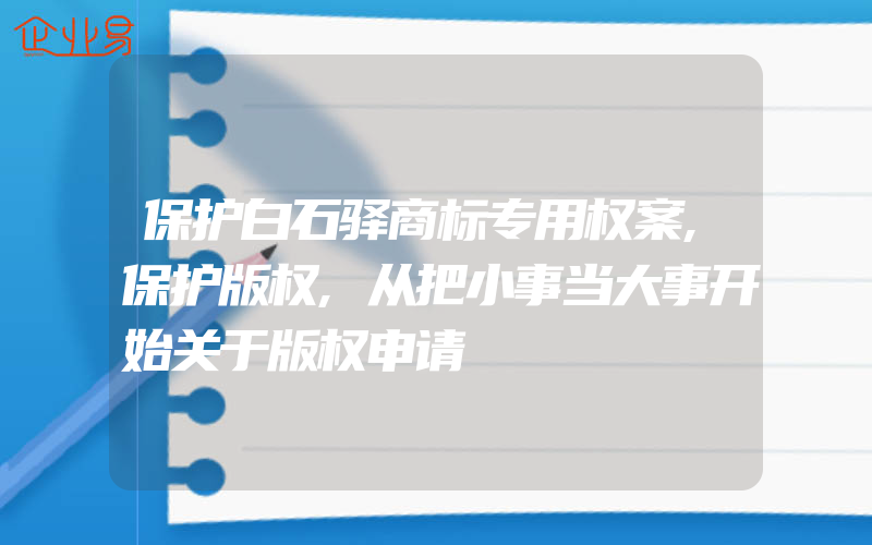 保护白石驿商标专用权案,保护版权,从把小事当大事开始关于版权申请