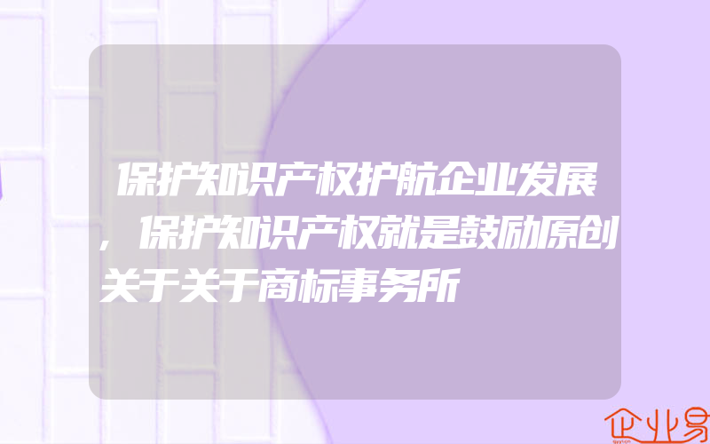 保护知识产权护航企业发展,保护知识产权就是鼓励原创关于关于商标事务所