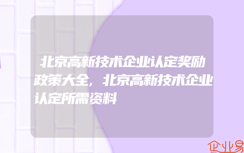 北京高新技术企业认定奖励政策大全,北京高新技术企业认定所需资料