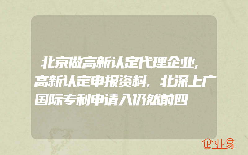 北京做高新认定代理企业,高新认定申报资料,北深上广国际专利申请入仍然前四