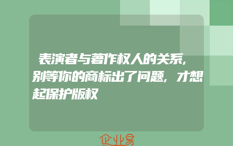 表演者与著作权人的关系,别等你的商标出了问题,才想起保护版权